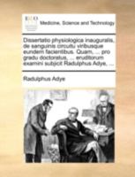 Dissertatio physiologica inauguralis, de sanguinis circuitu viribusque eundem facientibus. Quam, ... pro gradu doctoratus, ... eruditorum examini subjicit Radulphus Adye, ... 1170500528 Book Cover