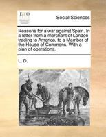 Reasons for a War Against Spain: In a Letter from a Merchant of London Trading to America, to a Member of the House of Commons. with a Plan of Operations 1275738478 Book Cover