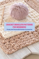 Crochet Dishcloth Patterns For Beginners: Pretty And Purposeful Kitchen Accessories: Crochet Dishcloth Patterns B096TQ6BKJ Book Cover