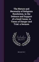 The Nature and Necessity of Religious Resolution, in the Defence and Support of a Good Cause, in Times of Danger and Trial. a Sermon 1141212188 Book Cover