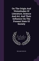 On The Origin And Vicissitudes Of Literature, Science And Art, And Their Influence On The Present State Of Society 1346920842 Book Cover