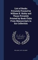 List of books privately printed by William K. Bixby and those privately printed by book clubs from manuscripts in his collection 1145646069 Book Cover