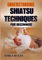 UNDERSTANDING SHIATSU TECHNIQUES FOR BEGINNERS: Mastering The Art Of Restorative Bodywork To Relieve Tension, Promote Healing, And Improve Vitality B0F2G7QH5V Book Cover