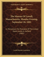 The Masons Of Lowell, Massachusetts, Monday Evening, September 26, 1881: In Memoriam, The President Of The United States, James A. Garfield 1120201748 Book Cover