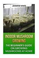 Indoor Mushroom Growing: The Beginner's Guide on Growing Mushrooms at Home: (Growing Mushrooms, Mushroom Gardening) 1981268421 Book Cover