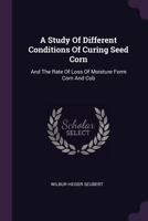 A Study of Different Conditions of Curing Seed Corn: And the Rate of Loss of Moisture Form Corn and Cob 1378383931 Book Cover