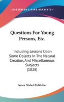 Questions For Young Persons, Etc.: Including Lessons Upon Some Objects In The Natural Creation, And Miscellaneous Subjects 1120685303 Book Cover