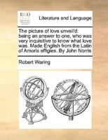 The Picture of Love Unveil'd. Being an Answer to one who was Very Inquisitive to Know What Love was. Made English From the Latin of Amoris Effigies. By John Norris, ... The Third Edition 1170662862 Book Cover