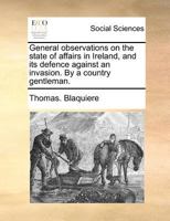 General observations on the state of affairs in Ireland, and its defence against an invasion. By a country gentleman. 117005501X Book Cover