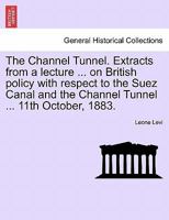 The Channel Tunnel. Extracts from a lecture ... on British policy with respect to the Suez Canal and the Channel Tunnel ... 11th October, 1883. 1241522995 Book Cover