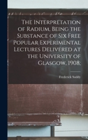 The Interpretation of Radium, Being the Substance of six Free Popular Experimental Lectures Delivered at the University of Glasgow, 1908; 1019189304 Book Cover