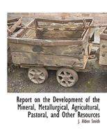 Report on the Development of the Mineral, Metallurgical, Agricultural, Pastoral, and Other Resources 1295964384 Book Cover