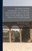 An Open Letter Addressed to Sir Moses Montefiore, Bart. On the Day of His Arrival in the Holy City of Jerusalem: Sunday, 22 Tamooz, 5635, A.M.-July 25, 1875 1018501363 Book Cover