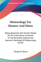 Meteorology for Masters and Mates; Being Questions and Answers Based on the Information Contained in the Barometer Manual and Seaman's Handbook of Meteorology 1017509425 Book Cover