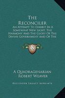 The Reconciler: An Attempt to Exhibit in a Somewhat New Light, the Harmony and the Glory of the Divine Government and of the Divine So 1165611937 Book Cover