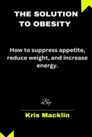 The Solution To Obesity: How to suppress appetite, reduce weight, and increase energy. B0CQVFTL4C Book Cover