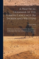A Practical Grammar of the Turkish Language (As Spoken and Written): With Exercises for Translation Into Turkish, Quotations from Turkish Authors ... Arabic and Persian Grammars As Have Been a 1017003033 Book Cover