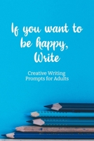 If you want to be happy, Write: Creative Writing Prompts for Adults | A Prompt A Day - 180 Prompts for 6 Months - Prompts to help you ignite your imagination and write more (Creative Writing Series) 1658614763 Book Cover