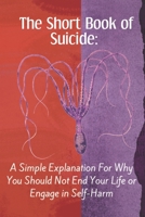 The Short Book of Suicide: A Simple Explanation For Why You Should Not End Your Life or Engage in Self-Harm B092HJZ7MQ Book Cover