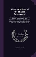 The Institutions of the English Government: Being an Account of the Constitution, Powers, and Procedure, of Its Legislative, Judicial, and Administrative Departments, With Copious References to Ancien 1240150881 Book Cover