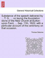 Substance of the speech delivered by ... T. G., ... on laying the foundation stone of the New Church at Burton-upon-Trent, ... Sep. 11th, 1822; with a ... account of the ceremony on that occasion. 1241602883 Book Cover