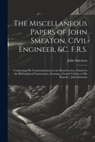 The Miscellaneous Papers of John Smeaton, Civil Engineer, &c. F.R.S.: Comprising His Communications to the Royal Society, Printed in the Philosophical ... a Fourth Volume to His Reports / John Smeaton 1021685747 Book Cover
