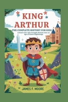 KING ARTHUR: The Complete History for Kids: A kind ruler who brought Britain into an age of brave beginnings (A Collection of True Legends in European History) B0G642MXB6 Book Cover