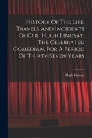 History Of The Life, Travels And Incidents Of Col. Hugh Lindsay, The Celebrated Comedian, For A Period Of Thirty-seven Years 1019297018 Book Cover