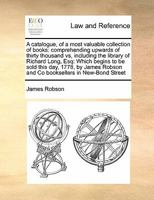 A catalogue, of a most valuable collection of books: comprehending upwards of thirty thousand vs, including the library of Richard Long, Esq: Which ... Robson and Co booksellers in New-Bond Street 1171393377 Book Cover