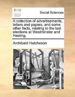 A collection of advertisements, letters and papers, and some other facts, relating to the last elections at Westminster and Hasting. 1246116421 Book Cover