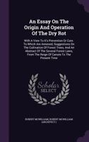 An Essay On The Origin And Operation Of The Dry Rot: With A View To It's Prevention Or Cure. To Which Are Annexed, Suggestions On The Cultivation Of ... From The Reign Of Canute To The Present Time 1355642876 Book Cover