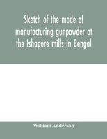 Sketch of the Mode of Manufacturing Gunpowder at the Ishapore Mills in Bengal, with a Record of the Experiments Carried on to Ascertain the Value of Charge, Windage, Vent and Weight, Etc., in Mortars  1015049109 Book Cover