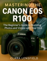 Mastering the Canon EOS R100: The Beginner’s Guide to Stunning Photos and Videos with Your First Mirrorless Camera B0FK1Y7YB9 Book Cover