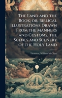The Land and the Book; or, Biblical Illustrations Drawn From the Manners and Customs, the Scenes and Scenery of the Holy Land 1024253252 Book Cover