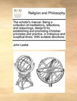 The scholar's manual. Being a collection of meditations, reflections, and reasonings, design'd for establishing and promoting Christian principles and ... and sceptical times. With suitable devotions. 1170172644 Book Cover