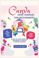 Canva User Manual for Beginnners: A Step-by-Step Guide for Beginners to Create Stunning Designs B0G42R2TWG Book Cover