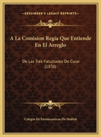 A La Comision Regia Que Entiende En El Arreglo: De Las Tres Facultades De Curar (1836) 1162432039 Book Cover