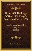 History Of The Reign Of Henry IV, King Of France And Navarre V1: Part 1, Henry IV And The League 1436871387 Book Cover