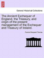 The Ancient Exchequer of England: The Treasury ; and Origin of the Present Management of the Exchequer and Treasury of Ireland 1241422486 Book Cover