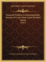 The Financial Problem Confronting Banks Because of Loans Made Upon Distilled Spirits: Hearing ... July 18, 1917 1149701331 Book Cover
