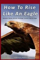 How To Rise Like An Eagle: Reinvent, Renew, Refresh, Recharge: Lessons From An Eagle 1494935104 Book Cover