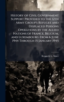 History of Civil Government Support Provided to the 12th Army Group's Refugee and Displaced Persons Operations by the Allied Nations of France, ... From 6 June 1944 Through 15 January 1945 1025059670 Book Cover