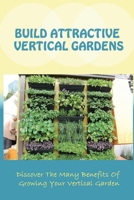 Build Attractive Vertical Gardens: Discover The Many Benefits Of Growing Your Vertical Garden: Vertical Garden Design For Home B09CRQ99F9 Book Cover