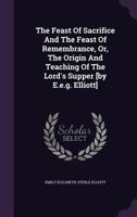 The Feast of Sacrifice and the Feast of Remembrance, Or, the Origin and Teaching of the Lord's Supper [By E.E.G. Elliott]. 1358355711 Book Cover