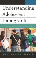 Understanding Adolescent Immigrants: Moving Toward an Extraordinary Discourse for Extraordinary Youth 1498544959 Book Cover