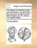 The beauty of holiness in the common-prayer: as set forth in four sermons, preach'd at the Rolls Chapel. By Tho. Bisse, ... The eighth edition. 1171115709 Book Cover