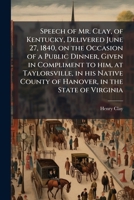 Speech of Mr. Clay, of Kentucky, Delivered June 27, 1840, on the Occasion of a Public Dinner, Given in Compliment to Him, at Taylorsville, in His Native County of Hanover, in the State of Virginia 1176000497 Book Cover
