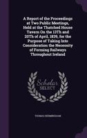 A Report of the Proceedings at Two Public Meetings, Held at the Thatched House Tavern On the 13Th and 20Th of April, 1839, for the Purpose of Taking ... of Forming Railways Throughout Ireland 1340748223 Book Cover