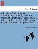 A Poetical Petition against Tractorising Trumpery, and the Perkinistic Institution, in four cantos addressed to the Royal College of Physicians, by Christopher Caustic. 1241025185 Book Cover