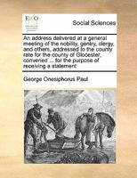 An address delivered at a general meeting of the nobility, gentry, clergy, and others, addressed to the county rate for the county of Glocester, convened ... for the purpose of receiving a statement 1171472935 Book Cover